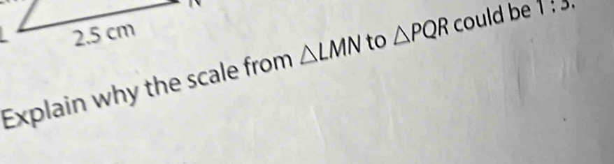 2.5 cm
Explain why the scale from △ LMN to △ PQR could be 1:3.