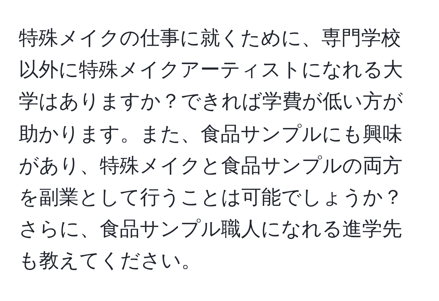 特殊メイクの仕事に就くために、専門学校以外に特殊メイクアーティストになれる大学はありますか？できれば学費が低い方が助かります。また、食品サンプルにも興味があり、特殊メイクと食品サンプルの両方を副業として行うことは可能でしょうか？さらに、食品サンプル職人になれる進学先も教えてください。