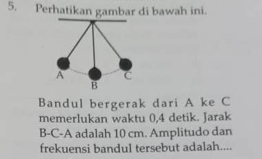 Perhatikan gambar di bawah ini. 
Bandul bergerak dari A ke C
memerlukan waktu 0, 4 detik. Jarak
B-C-A adalah 10 cm. Amplitudo dan 
frekuensi bandul tersebut adalah....