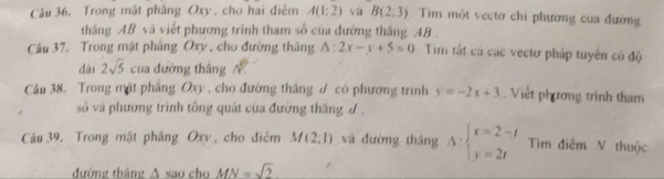 Trong mật phầng Oxy , cho hai điệm A(1:2) vú B(2,3). Tim một vectơ chỉ phương cua đường 
tháng AB và viết phương trình tham số của đường tháng AB. 
Câu 37. Trong mật pháng Oxy , cho đường tháng △ :2x-y+5=0 Tim tắt cả các vectơ pháp tuyên có độ 
dài 2sqrt(5) của dường tháng N. 
Câu 38. Trong mật phâng Oxy , cho đường thắng ư có phương trình y=-2x+3. Viết phương trình tham 
số và phương trình tông quát của đường thăng d. 
Câu 39. Trong mật phâng Oxy , cho điểm M(2;1) và đường tháng △ :beginarrayl x=2-t y=2tendarray. Tìm điểm N thuộc 
đường tháng A sao cho MN=sqrt(2)