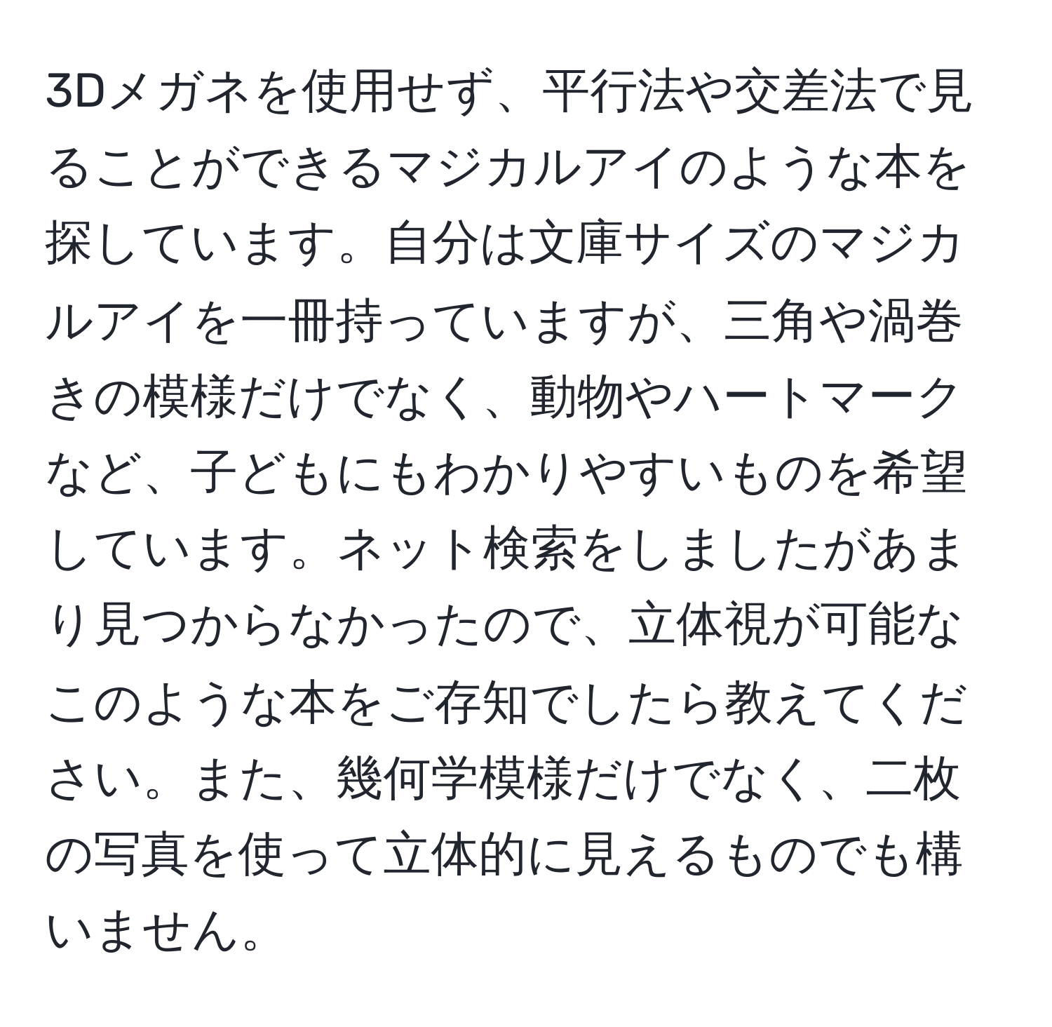 3Dメガネを使用せず、平行法や交差法で見ることができるマジカルアイのような本を探しています。自分は文庫サイズのマジカルアイを一冊持っていますが、三角や渦巻きの模様だけでなく、動物やハートマークなど、子どもにもわかりやすいものを希望しています。ネット検索をしましたがあまり見つからなかったので、立体視が可能なこのような本をご存知でしたら教えてください。また、幾何学模様だけでなく、二枚の写真を使って立体的に見えるものでも構いません。