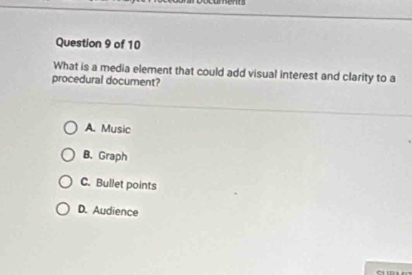 ments
Question 9 of 10
What is a media element that could add visual interest and clarity to a
procedural document?
A. Music
B. Graph
C. Bullet points
D. Audience