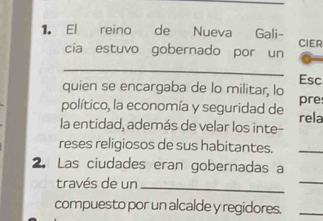 El reino de Nueva Gali- CIER 
cia estuvo gobernado por un 
_ 
Esc 
quien se encargaba de lo militar, lo 
pre 
político, la economía y seguridad de rela 
la entidad, además de velar los inte- 
reses religiosos de sus habitantes. 
_ 
2. Las ciudades eran gobernadas a 
través de un 
_ 
_ 
compuesto por un alcalde y regidores._