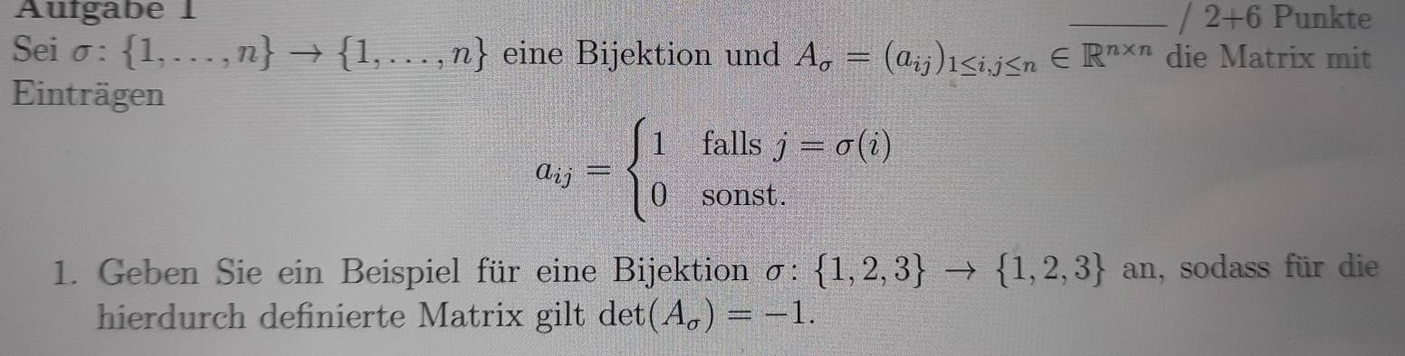 Aufgabe 1 _Punkte
/2+6
Sei sigma : 1,...,n to  1,...,n eine Bijektion und A_sigma =(a_ij)_1≤ i,j≤ n∈ R^(n* n) die Matrix mit 
Einträgen
a_ij=beginarrayl 1fallsj=sigma (i) 0sonst.endarray.
1. Geben Sie ein Beispiel für eine Bijektion sigma : 1,2,3 to  1,2,3 an, sodass für die 
hierdurch definierte Matrix gilt det (A_sigma )=-1.