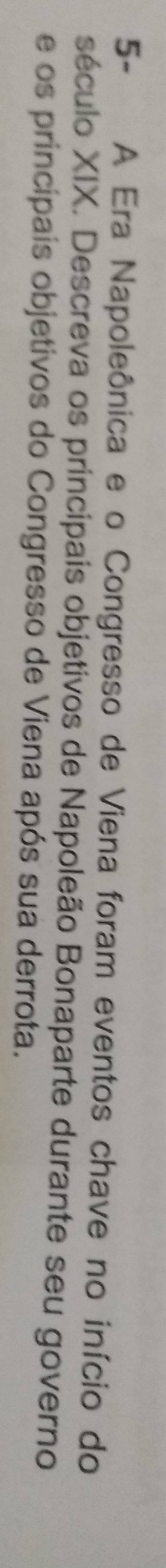 5- A Era Napoleônica e o Congresso de Viena foram eventos chave no início do 
século XIX. Descreva os principais objetivos de Napoleão Bonaparte durante seu governo 
e os principais objetivos do Congresso de Viena após sua derrota.