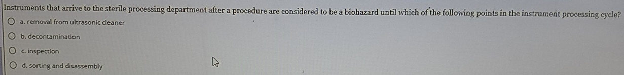 Instruments that arrive to the sterile processing department after a procedure are considered to be a biohazard until which of the following points in the instrument processing cycle?
a. removal from ultrasonic cleaner
b. decontamination
c. inspection
d. sorting and disassembly