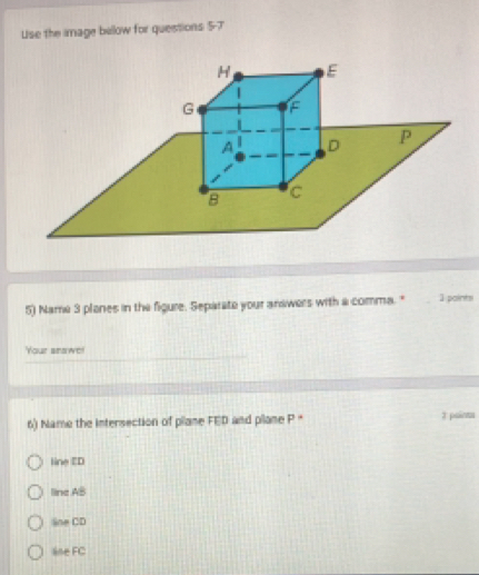 Use the image below for questions 5-7
5) Name 3 planes in the figure. Separate your andwers with a comma. " 1 paints
Your snawe!
6) Name the Intersection of pilane FED and plane P * 3 painms
line ED
line AB
line CD
line FC