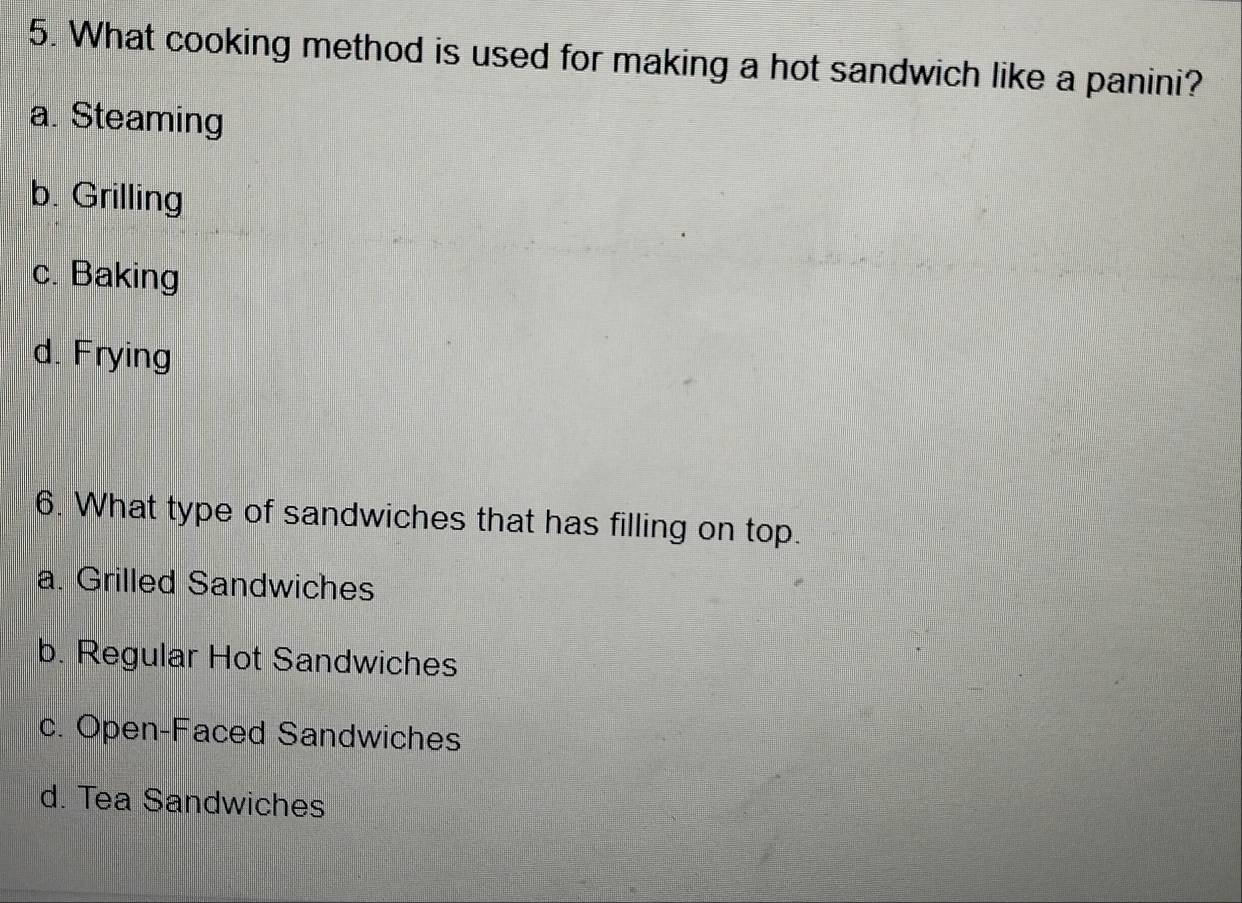 What cooking method is used for making a hot sandwich like a panini?
a. Steaming
b. Grilling
c. Baking
d. Frying
6. What type of sandwiches that has filling on top.
a. Grilled Sandwiches
b. Regular Hot Sandwiches
c. Open-Faced Sandwiches
d. Tea Sandwiches