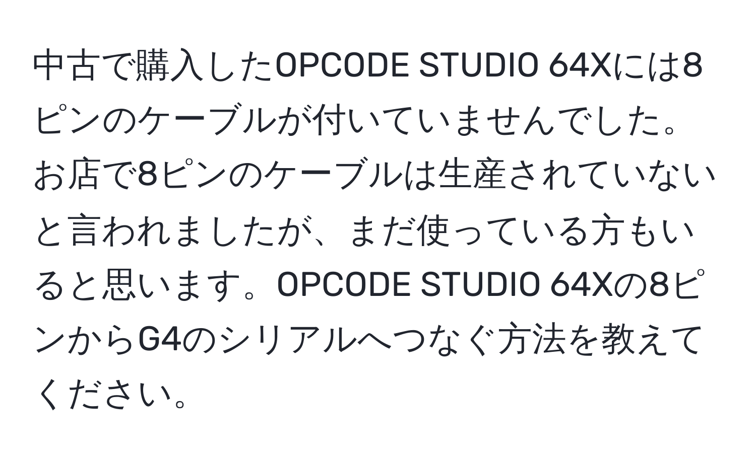 中古で購入したOPCODE STUDIO 64Xには8ピンのケーブルが付いていませんでした。お店で8ピンのケーブルは生産されていないと言われましたが、まだ使っている方もいると思います。OPCODE STUDIO 64Xの8ピンからG4のシリアルへつなぐ方法を教えてください。