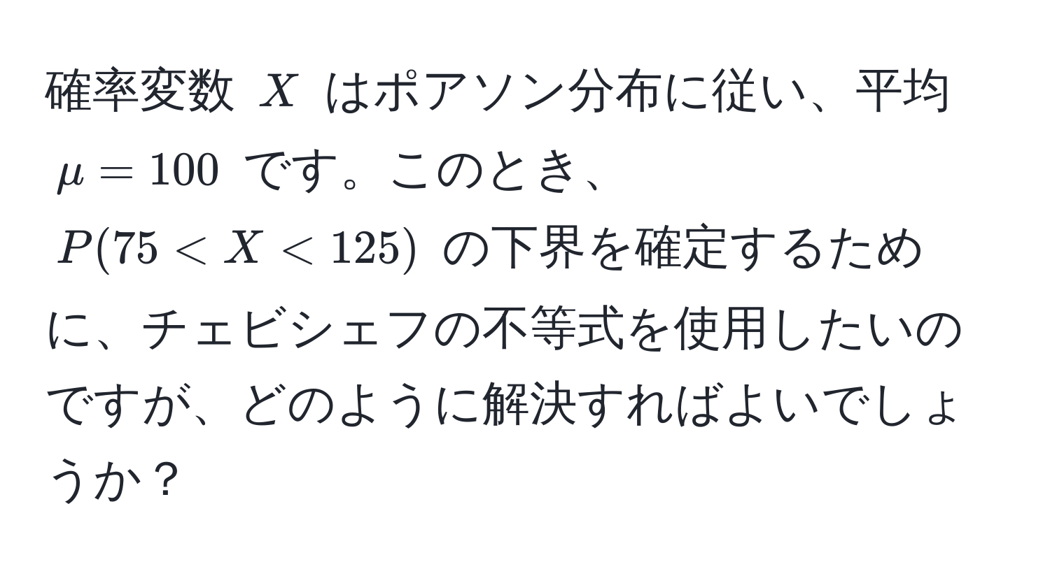 確率変数 $X$ はポアソン分布に従い、平均 $mu = 100$ です。このとき、$P(75 < X < 125)$ の下界を確定するために、チェビシェフの不等式を使用したいのですが、どのように解決すればよいでしょうか？