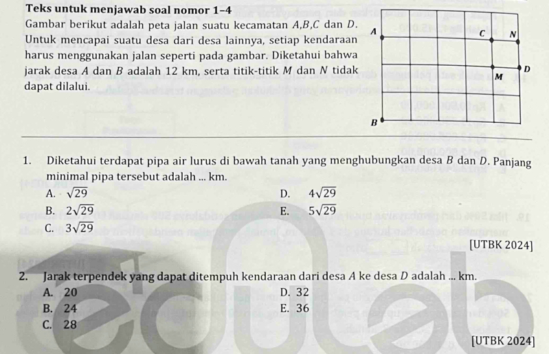 Teks untuk menjawab soal nomor 1-4
Gambar berikut adalah peta jalan suatu kecamatan A, B, C dan D. A
C N
Untuk mencapai suatu desa dari desa lainnya, setiap kendaraan
harus menggunakan jalan seperti pada gambar. Diketahui bahwa
jarak desa A dan B adalah 12 km, serta titik-titik M dan N tidak D
M
dapat dilalui.
B
1. Diketahui terdapat pipa air lurus di bawah tanah yang menghubungkan desa B dan D. Panjang
minimal pipa tersebut adalah ... km.
A. sqrt(29) D. 4sqrt(29)
B. 2sqrt(29) E. 5sqrt(29)
C. 3sqrt(29)
[UTBK 2024]
2. Jarak terpendek yang dapat ditempuh kendaraan dari desa A ke desa D adalah ... km.
A. 20 D. 32
B. 24 E. 36
C. 28
[UTBK 2024]