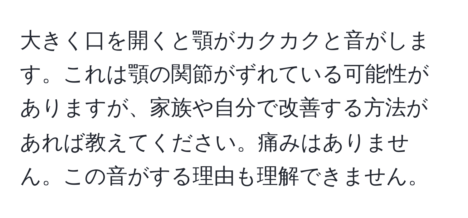 大きく口を開くと顎がカクカクと音がします。これは顎の関節がずれている可能性がありますが、家族や自分で改善する方法があれば教えてください。痛みはありません。この音がする理由も理解できません。