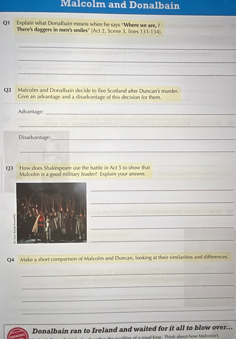 Malcolm and Donalbain 
Q1 Explain what Donalbain means when he says “Where we are, / 
There's daggers in men's smiles' (Act 2, Scene 3, lines 133-134). 
_ 
_ 
_ 
Q2 Malcolm and Donalbain decide to flee Scotland after Duncan’s murder. 
Give an advantage and a disadvantage of this decision for them. 
Advantage:_ 
_ 
Disadvantage:_ 
_ 
Q3 How does Shakespeare use the battle in Act 5 to show that 
Malcolm is a good military leader? Explain your answer. 
_ 
_ 
_ 
_ 
_ 
Q4 Make a short comparison of Malcolm and Duncan, looking at their similarities and differences. 
_ 
_ 
_ 
_ 
Donalbain ran to Ireland and waited for it all to blow over... 
alities of a good king. Think about how Malcolm's