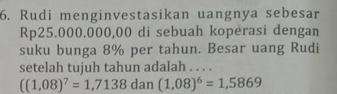 Rudi menginvestasikan uangnya sebesar
Rp25.000.000,00 di sebuah koperasi dengan 
suku bunga 8% per tahun. Besar uang Rudi 
setelah tujuh tahun adalah . . . .
((1,08)^7=1,7138dan(1,08)^6=1,5869