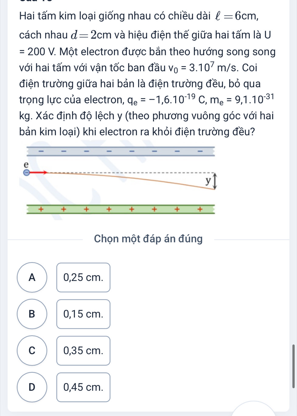 Hai tấm kim loại giống nhau có chiều dài ell =6cm, 
cách nhau d=2cm và hiệu điện thế giữa hai tấm là U
=200V. 7. Một electron được bắn theo hướng song song
với hai tấm với vận tốc ban đầu v_0=3.10^7m/s. Coi
điện trường giữa hai bản là điện trường đều, bỏ qua
trọng lực của electron, q_e=-1, 6.10^(-19)C, m_e=9,1.10^(-31)
kg. Xác định độ lệch y (theo phương vuông góc với hai
bản kim loại) khi electron ra khỏi điện trường đều?
Chọn một đáp án đúng
A 0,25 cm.
B 0,15 cm.
C 0,35 cm.
D 0,45 cm.