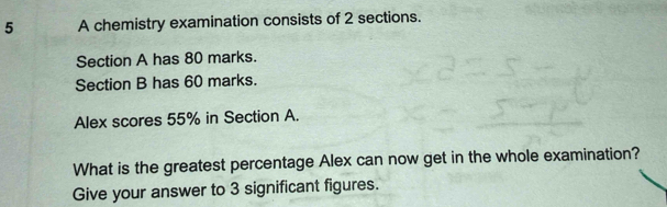 A chemistry examination consists of 2 sections. 
Section A has 80 marks. 
Section B has 60 marks. 
Alex scores 55% in Section A. 
What is the greatest percentage Alex can now get in the whole examination? 
Give your answer to 3 significant figures.