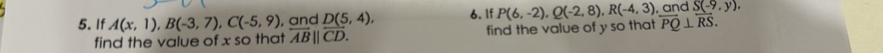 If A(x,1), B(-3,7), C(-5,9) , and D(5,4), 6. If P(6,-2), Q(-2,8), R(-4,3) , and S(-9,y). 
find the value of x so that overleftrightarrow AB||overleftrightarrow CD. find the value of y so that overleftrightarrow PQ⊥ overleftrightarrow RS.