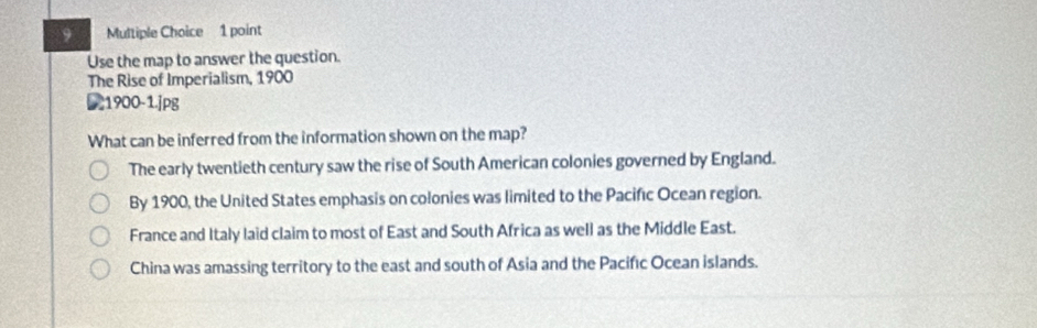 Use the map to answer the question.
The Rise of Imperialism, 1900
21900-1.jpg
What can be inferred from the information shown on the map?
The early twentieth century saw the rise of South American colonies governed by England.
By 1900, the United States emphasis on colonies was limited to the Pacifıc Ocean region.
France and Italy laid claim to most of East and South Africa as well as the Middle East.
China was amassing territory to the east and south of Asia and the Pacifıc Ocean islands.