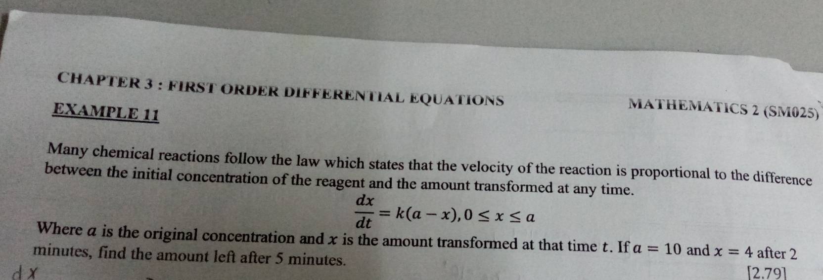 CHAPTER 3 : FIRST ORDER DIFFERENTIAL EQUATIONS 
MATHEMATICS 2 (SM025) 
EXAMPLE 11 
Many chemical reactions follow the law which states that the velocity of the reaction is proportional to the difference 
between the initial concentration of the reagent and the amount transformed at any time.
 dx/dt =k(a-x), 0≤ x≤ a
Where a is the original concentration and x is the amount transformed at that time t. If a=10 and x=4 after 2
minutes, find the amount left after 5 minutes.
12.7 191