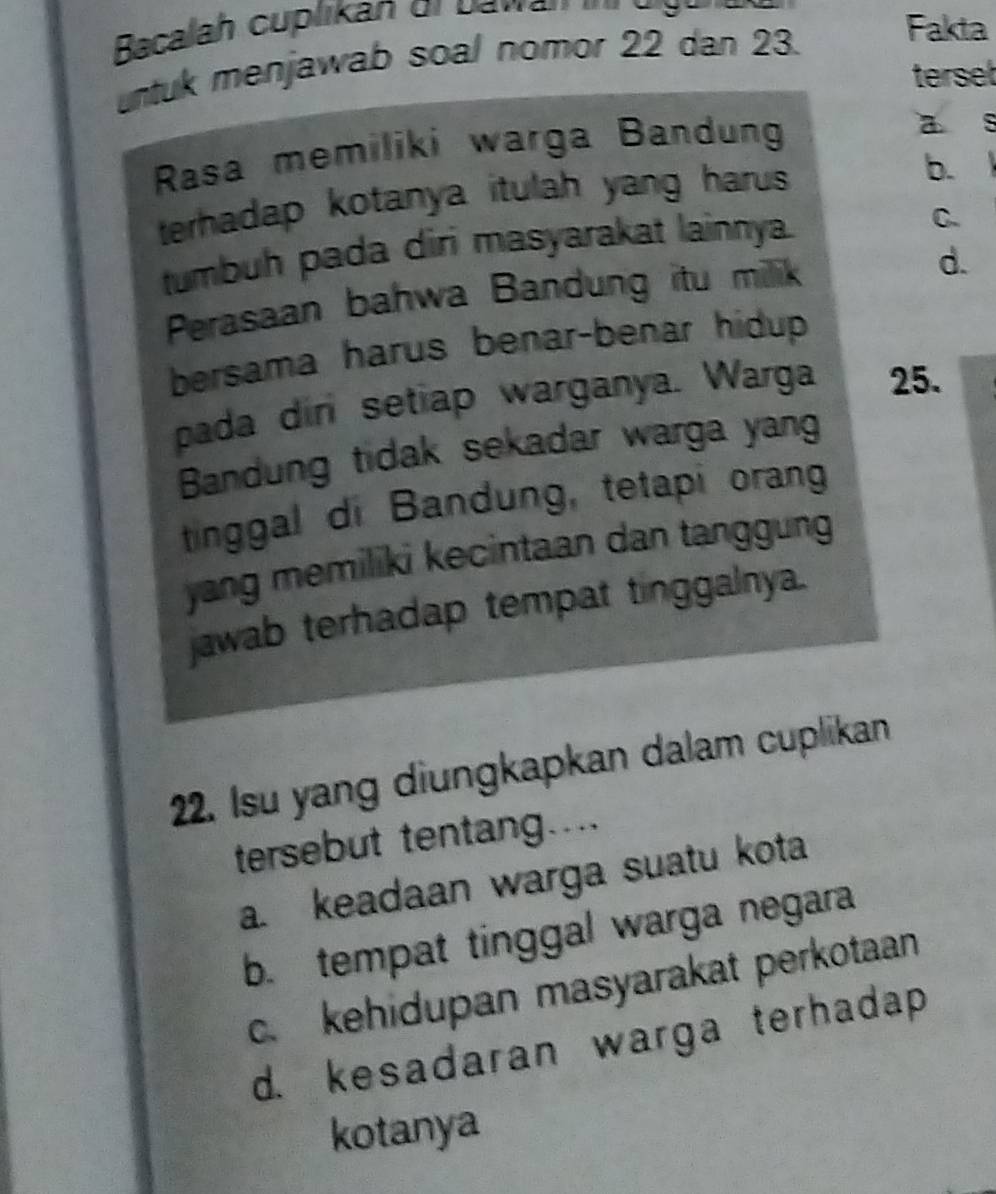 Bacalah cuplikan or Davan 
untuk menjawab soal nomor 22 dan 23. Fakta
terset
Rasa memiliki warga Bandung
a s
terhadap kotanya itulah yang harus
b. 
tumbuh pada diri masyarakat lainnya.
C.
Perasaan bahwa Bandung itu milik
d.
bersama harus benar-benar hidup 
pada din setiap warganya. Warga 25.
Bandung tidak sekadar warga yang
tinggal di Bandung, tetapi orang
yang memiliki kecintaan dan tanggung 
jawab terhadap tempat tinggalnya.
22. Isu yang diungkapkan dalam cuplikan
tersebut tentang....
a. keadaan warga suatu kota
b. tempat tinggal warga negara
c. kehidupan masyarakat perkotaan
d. kesadaran warga terhadap
kotanya