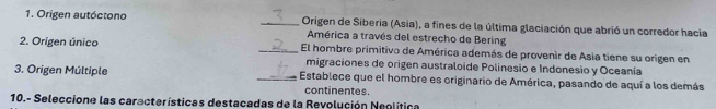 Origen autóctono _Origen de Siberia (Asia), a fines de la última glaciación que abrió un corredor hacia 
América a través del estrecho de Bering 
2. Origen único _El hombre primitivo de América además de provenir de Asia tiene su origen en 
migraciones de origen australoide Polinesio e Indonesio y Oceanía 
3. Origen Múltiple _Establece que el hombre es originario de América, pasando de aquí a los demás 
continentes. 
10.- Seleccione las características destacadas de la Revolución Neolítica