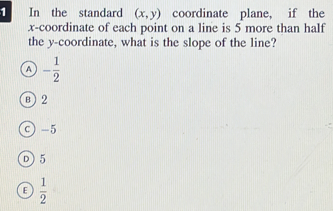 In the standard (x,y) coordinate plane, if the
x-coordinate of each point on a line is 5 more than half
the y-coordinate, what is the slope of the line?
A - 1/2 
B) 2
c -5
D5
E  1/2 