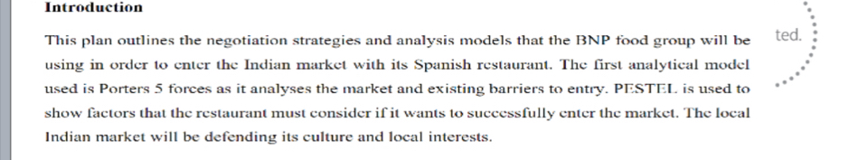 Introduction 
This plan outlines the negotiation strategies and analysis models that the BNP food group will be ted. 
using in order to enter the Indian market with its Spanish restaurant. The first analytical model 
used is Porters 5 forces as it analyses the market and existing barriers to entry. PESTEL is used to 
show factors that the restaurant must consider if it wants to successfully enter the market. The local 
Indian market will be defending its culture and local interests.