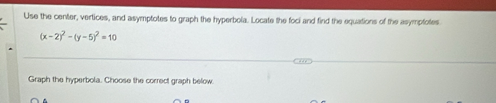 Use the center, vertices, and asymptotes to graph the hyperbola. Locate the foci and find the equations of the asymptotes
(x-2)^2-(y-5)^2=10
Graph the hyperbola. Choose the correct graph below.