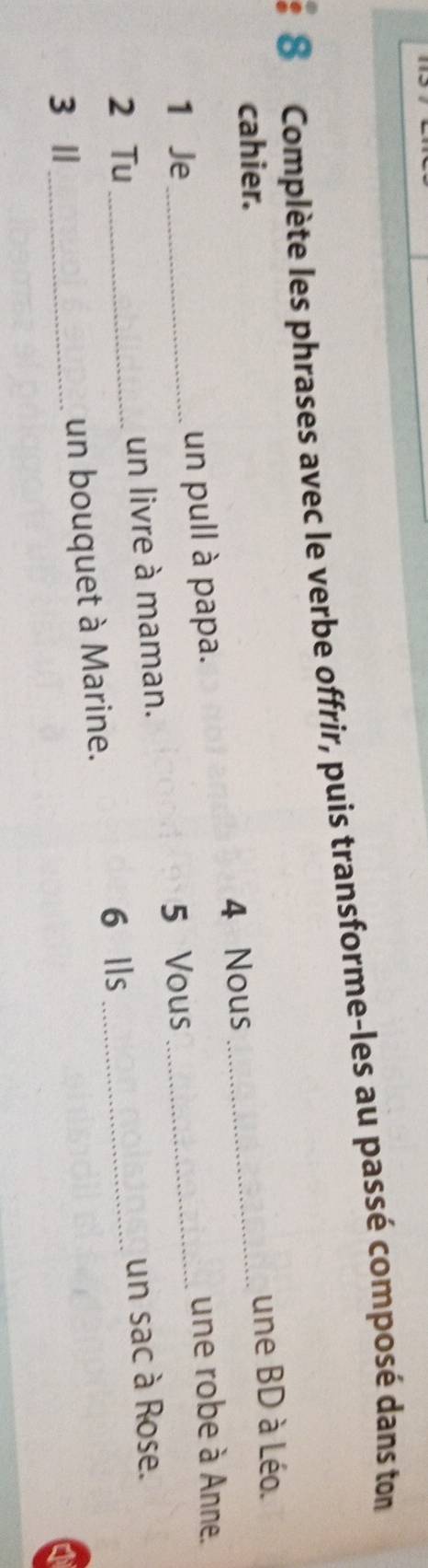 Complète les phrases avec le verbe offrir, puis transforme-les au passé composé dans ton 
cahier. 
_ 
une BD à Léo. 
4 Nous 
1 Je_ un pull à papa. 
une robe à Anne. 
5 Vous_ 
2 Tu_ un livre à maman. 
6 Ils _un sac à Rose. 
3 Ⅱ_ 
un bouquet à Marine.