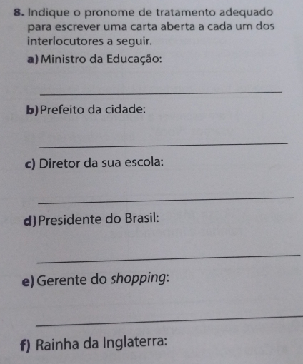 Indique o pronome de tratamento adequado 
para escrever uma carta aberta a cada um dos 
interlocutores a seguir. 
a) Ministro da Educação: 
_ 
b)Prefeito da cidade: 
_ 
c) Diretor da sua escola: 
_ 
d)Presidente do Brasil: 
_ 
e) Gerente do shopping: 
_ 
f) Rainha da Inglaterra: