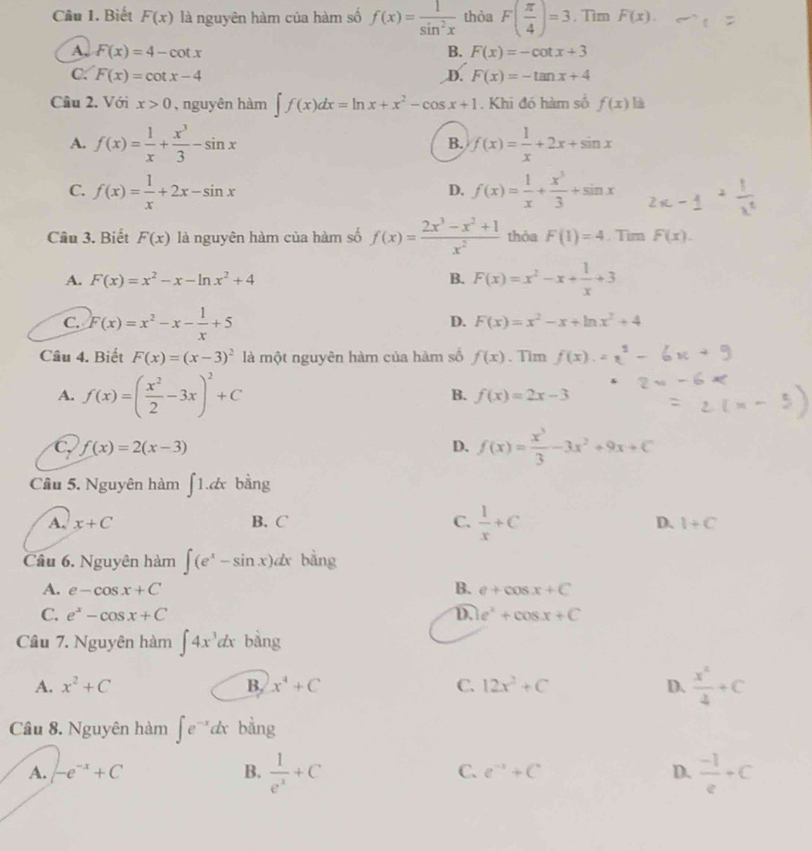 Biết F(x) là nguyên hàm của hàm số f(x)= 1/sin^2x  thòa F( π /4 )=3. Tìm F(x).
A, F(x)=4-cot x B. F(x)=-cot x+3
C. F(x)=cot x-4 D. F(x)=-tan x+4
Cầu 2. Với x>0 , nguyên hàm ∈t f(x)dx=ln x+x^2-cos x+1. Khi đó hàm số f(x) là
A. f(x)= 1/x + x^3/3 -sin x f(x)= 1/x +2x+sin x
B.
C. f(x)= 1/x +2x-sin x f(x)= 1/x + x^3/3 +sin x
D.
Câu 3. Biết F(x) là nguyên hàm của hàm số f(x)= (2x^3-x^2+1)/x^2  thỏa F(1)=4. Tim F(x).
A. F(x)=x^2-x-ln x^2+4 B. F(x)=x^2-x+ 1/x +3
C. F(x)=x^2-x- 1/x +5
D. F(x)=x^2-x+ln x^2+4
Câu 4. Biết F(x)=(x-3)^2 là một nguyên hàm của hàm số f(x). Tim f(x).
A. f(x)=( x^2/2 -3x)^2+C
B. f(x)=2x-3
C f(x)=2(x-3)
D. f(x)= x^3/3 -3x^2+9x+C
Câu 5. Nguyên hàm ∈t 1.dx bàng
A. x+C B. C C.  1/x +C D. 1+C
Câu 6. Nguyên hàm ∈t (e^x-sin x)dx bàng
A. e-cos x+C B. e+cos x+C
C. e^x-cos x+C D. e^x+cos x+C
Câu 7. Nguyên hàm ∈t 4x^3dx bàng
A. x^2+C B. x^4+C C. 12x^2+C D.  x^2/4 +C
Câu 8. Nguyên hàm ∈t e^(-x)dx bàng
A. -e^(-x)+C B.  1/e^x +C C. e^(-x)+C D.  (-1)/e +C