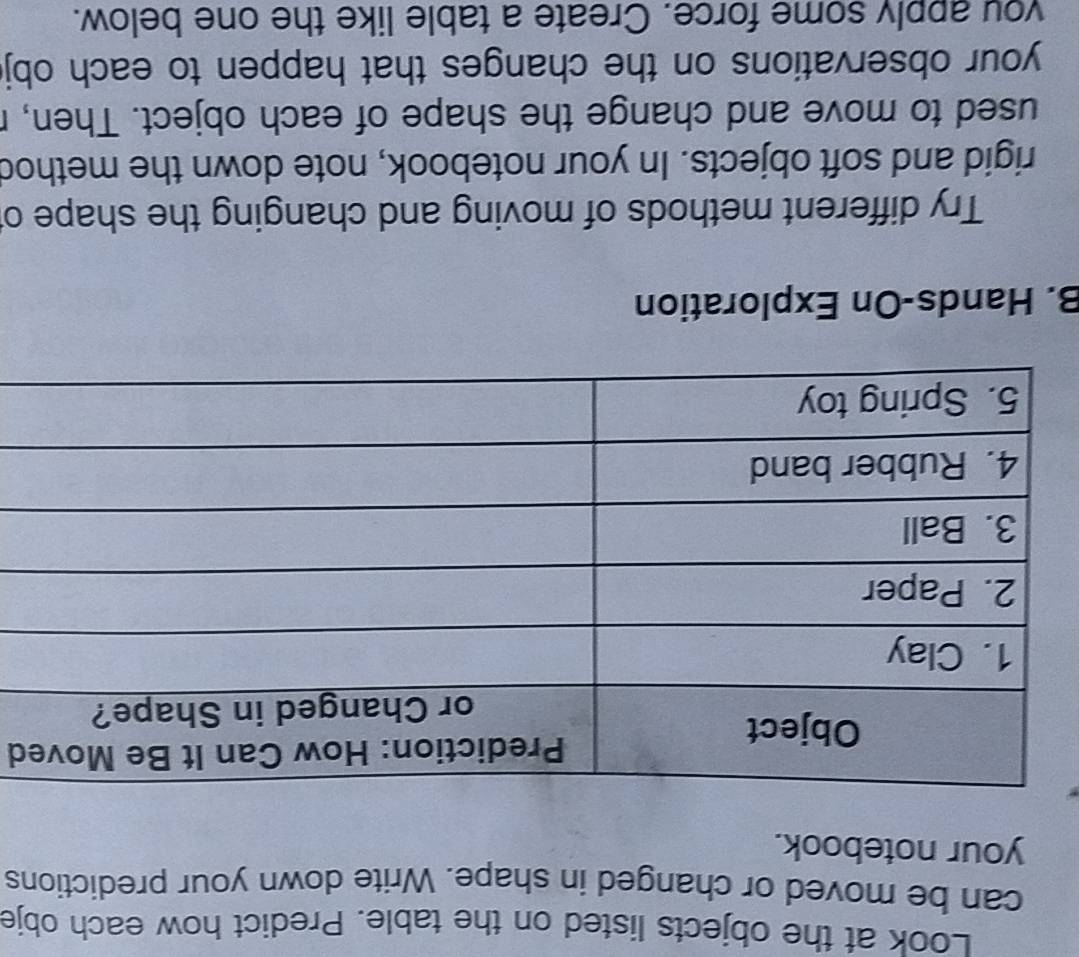 Look at the objects listed on the table. Predict how each obje 
can be moved or changed in shape. Write down your predictions 
your notebook. 
d 
B. Hands-On Exploration 
Try different methods of moving and changing the shape o 
rigid and soft objects. In your notebook, note down the method 
used to move and change the shape of each object. Then, r 
your observations on the changes that happen to each obj 
you apply some force. Create a table like the one below.