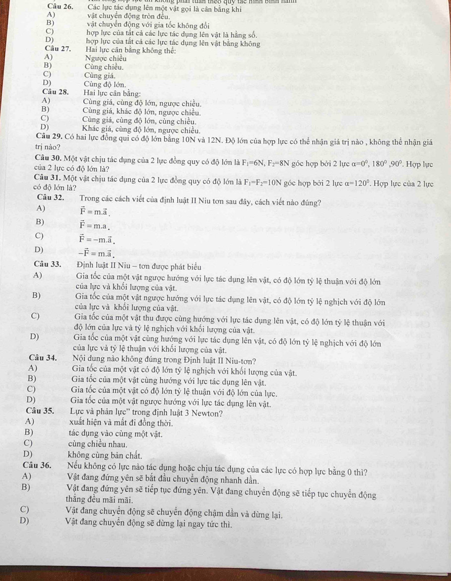 Các lực tác dụng lên một vật gọi là cân bằng khi
A) vật chuyền động tròn đều.
B) vật chuyển động với gia tốc không đổi
C) hợp lực của tất cả các lực tác dụng lên vật là hằng số.
D) hợp lực của tất cả các lực tác dụng lên vật bằng không
Câu 27. Hai lực cân bằng không thể:
A) Ngược chiều
B) Cùng chiều.
C) Cùng giá.
D) Cùng độ lớn.
Câu 28.  Hai lực cân bằng:
A) Cùng giá, cùng độ lớn, ngược chiều,
B) Cùng giá, khác độ lớn, ngược chiều.
C) Cùng giá, cùng độ lớn, cùng chiều.
D) Khác giá, cùng độ lớn, ngược chiều.
Câu 29. Có hai lực đồng qui có độ lớn bằng 10N và 12N. Độ lớn của hợp lực có thể nhận giá trị nào , không thể nhận giá
trị nào?
Câu 30. Một vật chịu tác dụng của 2 lực đồng quy có độ lớn là F_1=6N,F_2=8N
của 2 lực có độ lớn là? góc hợp bởi 2 lực alpha =0^(circ 0^circ),90°. Hợp lực
Câu 31. Một vật chịu tác dụng của 2 lực đồng quy có độ lớn là F_1=F_2=10N
có độ lớn là? góc hợp bởi 2 lực alpha =120°. Hợp lực của 2 lực
Câu 32.  Trong các cách viết của định luật II Niu tơn sau đây, cách viết nào đúng?
A) vector F=m.vector a.
B) vector F=m.a.
C) vector F=-m.vector a.
D) -vector F=m.vector a.
Câu 33. Định luật II Niu - tơn được phát biểu
A) Gia tốc của một vật ngược hướng với lực tác dụng lên vật, có độ lớn tỷ lệ thuận với độ lớn
của lực và khối lượng của vật.
B) Gia tốc của một vật ngược hướng với lực tác dụng lên vật, có độ lớn tỷ lệ nghịch với độ lớn
của lực và khối lượng của vật.
C) Gia tốc của một vật thu được cùng hướng với lực tác dụng lên vật, có độ lớn tỷ lệ thuận với
độ lớn của lực và tỷ lệ nghịch với khối lượng của vật.
D) Gia tốc của một vật cùng hướng với lực tác dụng lên vật, có độ lớn tỷ lệ nghịch với độ lớn
của lực và tỷ lệ thuận với khối lượng của vật.
Câu 34. Nội dung nào không đúng trong Định luật II Niu-tơn?
A) Gia tốc của một vật có độ lớn tỷ lệ nghịch với khối lượng của vật.
B) Gia tốc của một vật cùng hướng với lực tác dụng lên vật.
C)  Gia tốc của một vật có độ lớn tỷ lệ thuận với độ lớn của lực.
D) Gia tốc của một vật ngược hướng với lực tác dụng lên vật.
Câu 35. Lực và phản lực' trong định luật 3 Newton?
A) xuất hiện và mất đi đồng thời.
B) tác dụng vào cùng một vật.
C) cùng chiều nhau.
D) không cùng bản chất.
Câu 36. Nếu không có lực nào tác dụng hoặc chịu tác dụng của các lực có hợp lực bằng 0 thì?
A) Vật đang đứng yên sẽ bắt đầu chuyền động nhanh dần.
B) Vật đang đứng yên sẽ tiếp tục đứng yên. Vật đang chuyển động sẽ tiếp tục chuyển động
thẳng đều mãi mãi.
C) Vật đang chuyển động sẽ chuyển động chậm dần và dừng lại.
D) Vật đang chuyển động sẽ dừng lại ngay tức thì.