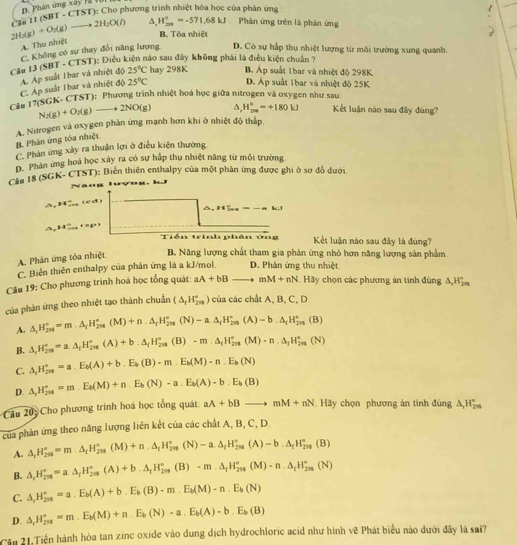 D. Phân ứng xây H
2H_2(g)+O_2(g)to 2H_2O(l) Câu 1 (SBT-CTST) *): Cho phương trình nhiệt hóa học của phản ứng :
H_(298)^0=-571,68kJ Phản ứng trên là phản ứng
B. Tỏa nhiệt
A. Thu nhiệt
C. Không có sự thay đổi năng lượng
D. Có sự hấp thụ nhiệt lượng từ môi trường xung quanh.
Câu 1 3(SBT-CTST) 0: Điều kiện nào sau đây không phải là điều kiện chuẩn ?
A. Áp suất 1bar và nhiệt độ 25°C hay 298K
B Áp suất 1bar và nhiệt độ 298K
C. Áp suất 1bar và nhiệt độ 25°C
D. Áp suất 1bar và nhiệt độ 25K
Câu 17(SGK-CTS T): Phương trình nhiệt hoá học giữa nitrogen và oxygen như sau:
N_2(g)+O_2(g)to 2NO(g)
△ _rH_(298)^0=+180kJ Kết luận nào sau đây đúng?
A. Nitrogen và oxygen phản ứng mạnh hơn khi ở nhiệt độ thấp.
B. Phản ứng tỏa nhiệt.
C. Phản ứng xảy ra thuận lợi ở điều kiện thường.
D. Phản ứng hoá học xảy ra có sự hấp thụ nhiệt năng từ môi trường.
Câu 18 (SGK- CTST): Biến thiên enthalpy của một phản ứng được ghi ở sơ đồ dưới.
Năng
△ ,H_(20a)°(cd
△ _cH_(201)°(sp)
Tiến trình phân ứng Kết luận nào sau đây là đúng?
A. Phản ứng tỏa nhiệt.
B. Năng lượng chất tham gia phản ứng nhỏ hơn năng lượng sản phẩm.
C. Biến thiên enthalpy của phản ứng là a kJ/mol. D. Phản ứng thu nhiệt
Câu 19: Cho phương trình hoá học tổng quát: aA+bBto mM+nN Hãy chọn các phương án tính đúng △ _rH_(298)°
của phản ứng theo nhiệt tạo thành chuẩn (△ _fH_(298)^o) của các chất A, B, C, D.
A. △ _rH_(298)°=m.△ _fH_(298)°(M)+n.△ _fH_(298)°(N)-a.△ _fH_(298)°(A)-b.△ _fH_(298)°(B)
B. △ _rH_(298)°=a.△ _fH_(298)°(A)+b.△ _fH_(298)°(B)-m· △ _fH_(298)°(M)-n· △ _fH_(298)°(N)
C. △ _rH_(298)°=a.E_b(A)+b.E_b(B)-m.E_b(M)-n.E_b(N)
D. △ _rH_(298)°=m.E_b(M)+n.E_b(N)-a.E_b(A)-b.E_b(B)
Câu 20: Cho phương trình hoá học tổng quát: aA+bBto mM+nN Hãy chọn phương án tính đúng _5△ _rH_(298)^(H_298)^circ 
của phản ứng theo năng lượng liên kết của các chất A, B, C, D.
A. △ _rH_(298)°=m· △ _fH_(298)°(M)+n· △ _fH_(298)°(N)-a.△ _fH_(298)°(A)-b.△ _fH_(298)°(B)
B. △ _rH_(298)°=a.△ _rH_(298)°(A)+b.△ _rH_(298)°(B)-m· △ _rH_(298)°(M)-n· △ _rH_(298)°(N)
C. △ _rH_(298)°=a.E_b(A)+b.E_b(B)-m.E_b(M)-n.E_b(N)
D. △ _rH_(298)°=m.E_b(M)+n.E_b(N)-a.E_b(A)-b.E_b(B)
Câu 21,Tiến hành hòa tan zinc oxide vào dung dịch hydrochloric acid như hình vẽ Phát biểu nào dưới đây là sai?