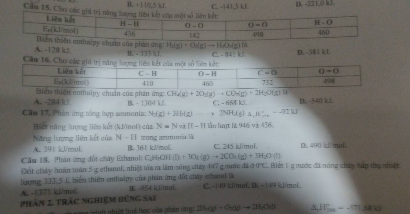 B. +110,5 kJ. C. -141,5 kJ. D. -221,0 kJ.
Cầu 15. Cho các giá t
ản ứng: H_2(g)+O_2(g)to H_2O_2(g) là
A. -128 kJ. B. - 333 kJ. C. - 841 kJ. D. -381 kJ.
Câu 16. Cho các giá trị 
n enthalpy chuẩn của phản ứng: CH_4(g)+2O_2(g)to CO_2(g)+2H_2O(g) là
A. -284 kJ B. - 1304 kJ. C. - 668 kJ. D. -540 kJ.
Câu 17. Phản ứng tổng hợp ammonia: N_2(g)+3H_2(g)-to 2NH_3(g △ _1H_(298)°=-92kJ
Biết năng lượng liên kết (kJ/mol) của Nequiv N vaH-H lần lượt là 946 và 436.
Năng lượng liên kết của N-H trong ammonia là
A. 391 kJ/mol. B. 361 kJ/mol. C. 245 kJ/mol. D. 490 kJ/mol.
Câu 18. Phản ứng đốt cháy Ethanol: C_2H_5OH(l)+3O_1(g)to 2CO_2(g)+3H_2O(l)
Đốt cháy hoàn toàn 5 g ethanol, nhiệt tỏa ra làm nóng chảy 447 g nước đá ở 0°C. Biết 1 g nước đá nóng chảy hấp thu nhiệt
Tượng 333,5 J, biến thiên enthalpy của phản ứng đốt cháy ethanol là
A. -1371 kJ/mol. B. -954 kJ/mol. C. -149 kJ/mol. D. +149 kJ/mol.
phần 2. tRác ngHiệM đúng sai
1 tình nhiệt hoá học của phản ứng: 2H_2(g)+O_2(g)to 2H_2O(l)
△ _tH_(298)^o=-571.68kJ