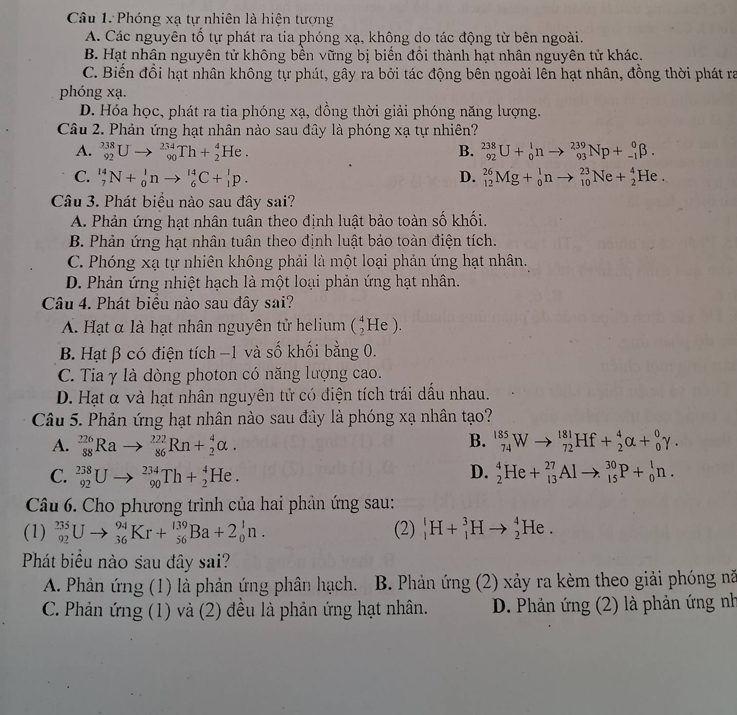 Phóng xạ tự nhiên là hiện tượng
A. Các nguyên tố tự phát ra tia phóng xạ, không do tác động từ bên ngoài.
B. Hạt nhân nguyên tử không bền vững bị biến đổi thành hạt nhân nguyên tử khác.
C. Biến đồi hạt nhân không tự phát, gây ra bởi tác động bên ngoài lên hạt nhân, đồng thời phát ra
phóng xạ.
D. Hóa học, phát ra tia phóng xạ, đồng thời giải phóng năng lượng.
Câu 2. Phản ứng hạt nhân nào sau đây là phóng xạ tự nhiên?
A. _(92)^(238)Uto _(90)^(234)Th+_2^4He. B. _(92)^(238)U+_0^1nto _(93)^(239)Np+_(-1)^0beta .
C. _7^(14)N+_0^1nto _6^(14)C+_1^1p. D. _(12)^(26)Mg+_0^1nto _(10)^(23)Ne+_2^4He.
Câu 3. Phát biểu nào sau đây sai?
A. Phản ứng hạt nhân tuân theo định luật bảo toàn số khối.
B. Phản ứng hạt nhân tuân theo định luật bảo toàn điện tích.
C. Phóng xạ tự nhiên không phải là một loại phản ứng hạt nhân.
D. Phản ứng nhiệt hạch là một loại phản ứng hạt nhân.
Câu 4. Phát biểu nào sau đây sai?
A. Hạt α là hạt nhân nguyên tử helium (_2^4He).
B. Hạt β có điện tích −1 và số khối bằng 0.
C. Tia γ là dòng photon có năng lượng cao.
D. Hạt α và hạt nhân nguyên tử có điện tích trái dầu nhau.
Câu 5. Phản ứng hạt nhân nào sau đây là phóng xạ nhân tạo?
B.
A. _(88)^(226)Rato _(86)^(222)Rn+_2^4alpha . _(74)^(185)Wto _(72)^(181)Hf+_2^4alpha +_0^0gamma .
D.
C. _(92)^(238)Uto _(90)^(234)Th+_2^4He. _2^4He+_(13)^(27)Alto _(15)^(30)P+_0^1n.
Câu 6. Cho phương trình của hai phản ứng sau:
(1) _(92)^(235)Uto _(36)^(94)Kr+_(56)^(139)Ba+2_0^1n. (2) _1^lH+_1^3Hto _2^4He.
Phát biểu nào sau đây sai?
A. Phản ứng (1) là phản ứng phân hạch. B. Phản ứng (2) xảy ra kèm theo giải phóng nă
C. Phản ứng (1) và (2) đều là phản ứng hạt nhân. D. Phản ứng (2) là phản ứng nh