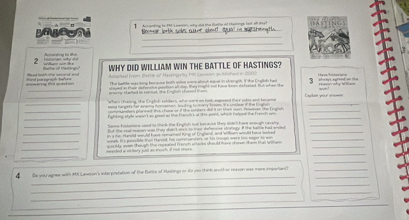 sagten 1 According to MK Lawson, why did the Battle of Hastings last all day? hastings 
3 a 。 
_ 
_ 
The 
According to this 
2 William win the historian, why did 
Battle of Hastings? WHY DID WILLIAM WIN THE BATTLE OF HASTINGS? 
Read beth the second and 
anawerng the question third paragraph before Adapted from Battle of Hastings by MK Lawson, published in 2002. Have historians always agreed on the 
The battle was long because both sides were about equal in strength. If the English had 3
stayed in their defensive position all day, they might not have been defeated. But when the reason why William 
_enemy started to retreat, the English chased them. won? 
_ 
_ 
_When chasing, the English soldiers, who were on foot, exposed their sides and became Explain your answer 
easy targets for enemy horsemen, leading to many losses. It's unclear if the English 
_commanders planned this chase or if the soldiers did it on their own. However, the English_ 
_ 
_ 
fighting style wasn't as good as the French's at this point which helped the French win 
_Some historians used to think the English lost because they didn't have enough cavalry,_ 
But the real reason was they didn't stick to their defensive strategy. If the battle had ended 
_in a be. Harold would have remained King of England, and William would have looked_ 
_weak. It's possible that Harold, his commanders, or his troops were too eager to win_ 
_ 
quickly, even though the repeated French attacks should have shown them that William_ 
_ 
needed a victory just as much, if not more. 
_ 
_ 
_ 
4 Do you agree with MK Lawson's interpretation of the Battle of Hastings or do you think another reason was more important?__ 
__ 
__