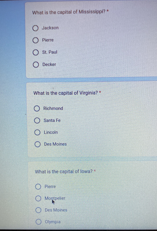 What is the capital of Mississippi? *
Jackson
Pierre
St. Paul
Decker
What is the capital of Virginia? *
Richmond
Santa Fe
Lincoln
Des Moines
What is the capital of Iowa? *
Pierre
Montpelier
Des Moines
Olympia