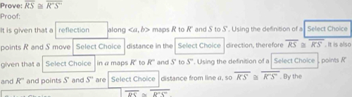 Prove: overline RS≌ overline R'S''
Proof: 
It is given that a Prefection along , b> maps R to R' and S to S". Using the definition of a Select Choice 
points R and S move Select Choice distance in the Select Choice direction, therefore overline RS≌ overline RS. It is also 
given that a Select Choice in a maps R to R° and S to S''. Using the definition of a Select Choice points R
and R° and points S and S'' are Select Choice distance from line a, so overline R'S≌ overline R'S'. By the
overline RS≌ overline R'S''