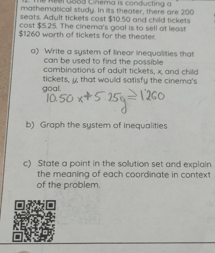 Thể Reel Good Cinema is conducting a 
mathematical study. In its theater, there are 200
seats. Adult tickets cost $10.50 and child tickets 
cost $5.25. The cinema's goal is to sell at least
$1260 worth of tickets for the theater. 
a) Write a system of linear inequalities that 
can be used to find the possible 
combinations of adult tickets, x, and child 
tickets, y, that would satisfy the cinema's 
goal. 
b) Graph the system of inequalities 
c) State a point in the solution set and explain 
the meaning of each coordinate in context . 
of the problem.