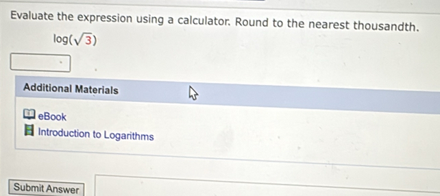 Evaluate the expression using a calculator. Round to the nearest thousandth.
log (sqrt(3))
Additional Materials 
I eBook 
Introduction to Logarithms 
Submit Answer