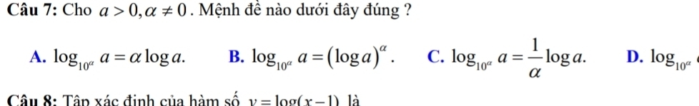 Cho a>0, alpha != 0. Mệnh đề nào dưới đây đúng ?
A. log _10^aa=alpha log a. B. log _10^(alpha)a=(log a)^alpha . C. log _10^aa= 1/alpha  log a. D. log _10^a
Câu 8: Tâp xác đinh của hàm số v=log (x-1) là