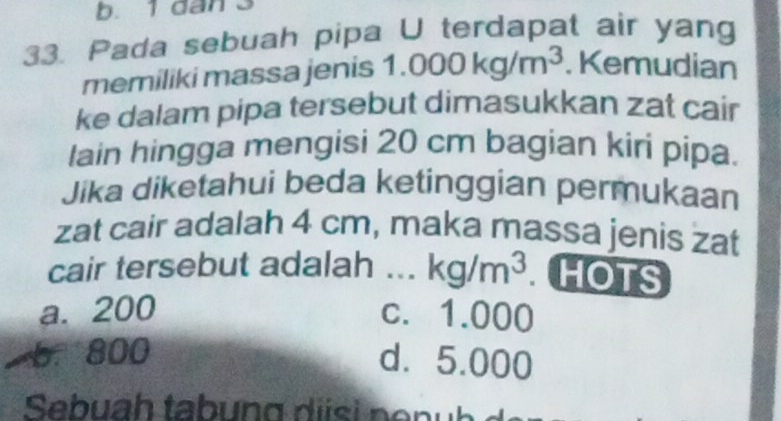 1 dan 3
33. Pada sebuah pipa U terdapat air yang
memiliki massa jenis 1. 1.000kg/m^3. Kemudian
ke dalam pipa tersebut dimasukkan zat cair
lain hingga mengisi 20 cm bagian kiri pipa.
Jika diketahui beda ketinggian permukaan
zat cair adalah 4 cm, maka massa jenis zat
cair tersebut adalah ... kg/m^3 HOTS
a. 200 c. 1.000
6. 800 d. 5.000
Sebuah tabung d is i n e n