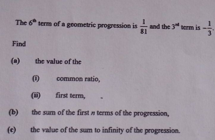 The 6^(th) term of a geometric progression is  1/81  and the 3^(rd) term is - 1/3 . 
Find 
(a) the value of the 
(i) common ratio, 
(ii) first term, 
(b) the sum of the first terms of the progression, 
(c) the value of the sum to infinity of the progression.