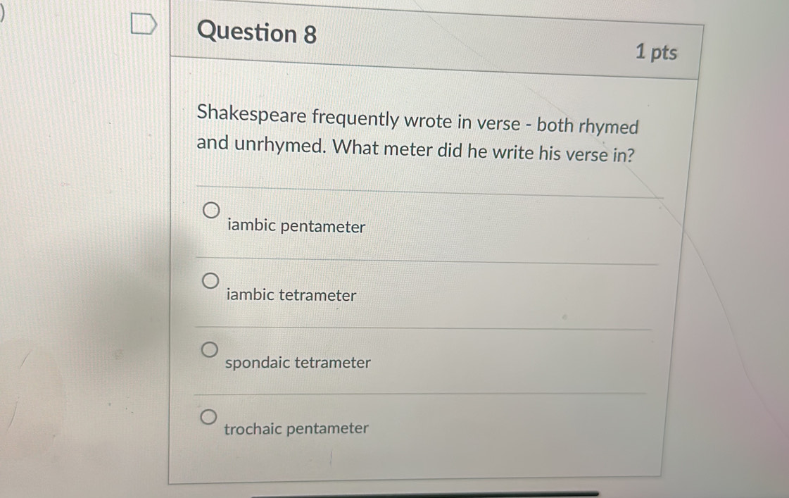 Shakespeare frequently wrote in verse - both rhymed
and unrhymed. What meter did he write his verse in?
iambic pentameter
iambic tetrameter
spondaic tetrameter
trochaic pentameter