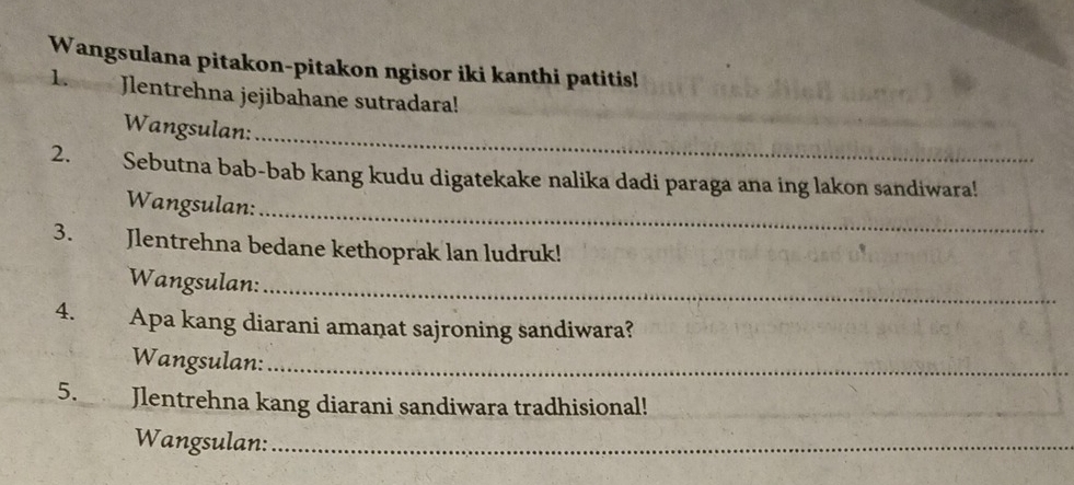 Wangsulana pitakon-pitakon ngisor iki kanthi patitis! 
1. Jlentrehna jejibahane sutradara! 
_ 
Wangsulan: 
2. Sebutna bab-bab kang kudu digatekake nalika dadi paraga ana ing lakon sandiwara!_ 
Wangsulan: 
_ 
3. Jlentrehna bedane kethoprak lan ludruk! 
Wangsulan:_ 
4. xiàng Apa kang diarani amanat sajroning sandiwara? 
Wangsulan:_ 
5. Jlentrehna kang diarani sandiwara tradhisional! 
Wangsulan:_