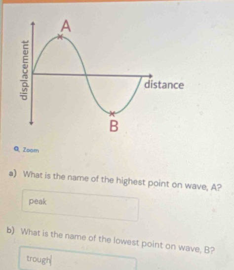 Zoom 
a) What is the name of the highest point on wave, A? 
peak 
b) What is the name of the lowest point on wave, B? 
trough|