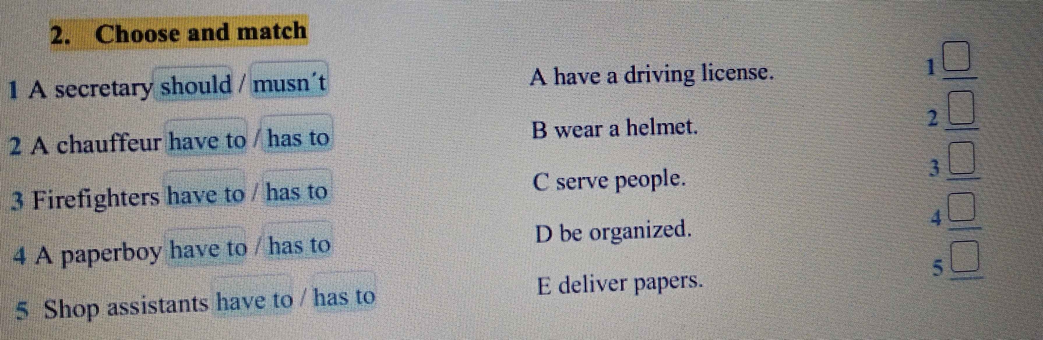 Choose and match
1 A secretary should / musn´t A have a driving license.
1
2
2 A chauffeur have to / has to
B wear a helmet.
3
3 Firefighters have to / has to
C serve people.
D be organized.
4 A paperboy have to / has to
5 Shop assistants have to / has to
E deliver papers.