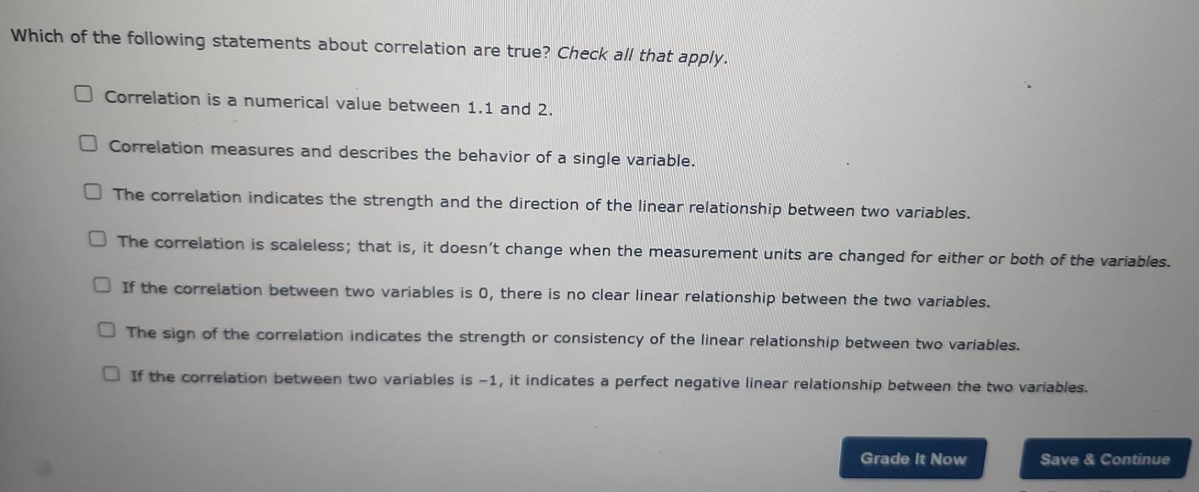 Which of the following statements about correlation are true? Check all that apply.
Correlation is a numerical value between 1.1 and 2.
Correlation measures and describes the behavior of a single variable.
The correlation indicates the strength and the direction of the linear relationship between two variables.
The correlation is scaleless; that is, it doesn’t change when the measurement units are changed for either or both of the variables.
If the correlation between two variables is 0, there is no clear linear relationship between the two variables.
The sign of the correlation indicates the strength or consistency of the linear relationship between two variables.
If the correlation between two variables is −1, it indicates a perfect negative linear relationship between the two variables.
Grade It Now Save & Continue