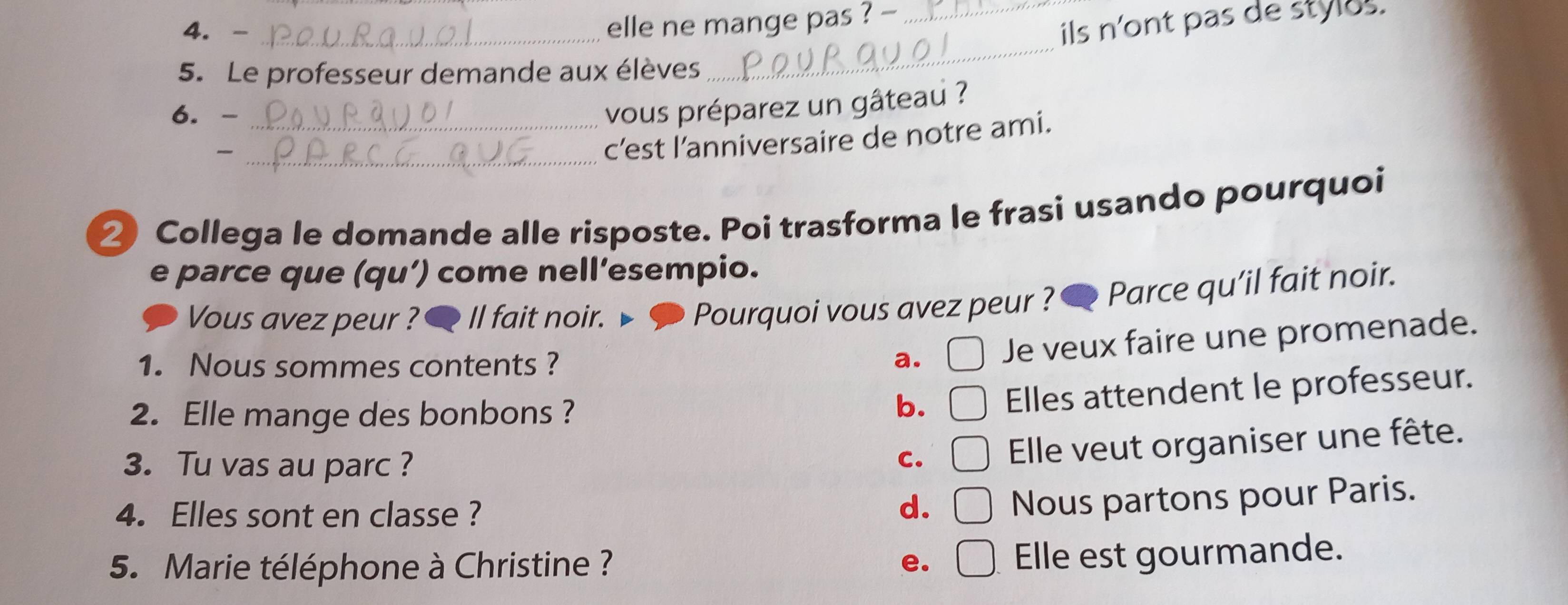 elle ne mange pas ? -_
ils n'ont pas de stylus.
5. Le professeur demande aux élèves
_
6. -_
vous préparez un gâteau ?
_c’est l’anniversaire de notre ami.
② Collega le domande alle risposte. Poi trasforma le frasi usando pourquoi
e parce que (qu’) come nell’esempio.
Vous avez peur ? 6 Il fait noir. ◆ Pourquoi vous avez peur ? Parce qu’il fait noir.
1. Nous sommes contents ?
a. Je veux faire une promenade.
2. Elle mange des bonbons ?
b. Elles attendent le professeur.
3. Tu vas au parc ?
C. Elle veut organiser une fête.
4. Elles sont en classe ?
d. Nous partons pour Paris.
5. Marie téléphone à Christine ? e.
Elle est gourmande.